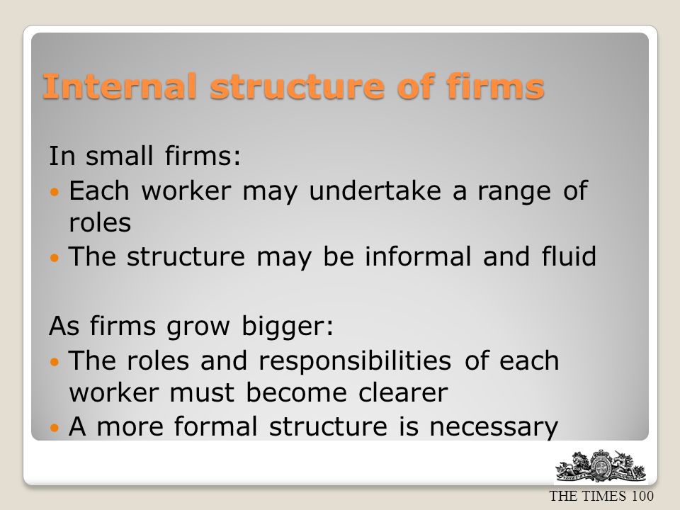 Internal structure of firms In small firms: Each worker may undertake a range of roles The structure may be informal and fluid As firms grow bigger: The roles and responsibilities of each worker must become clearer A more formal structure is necessary