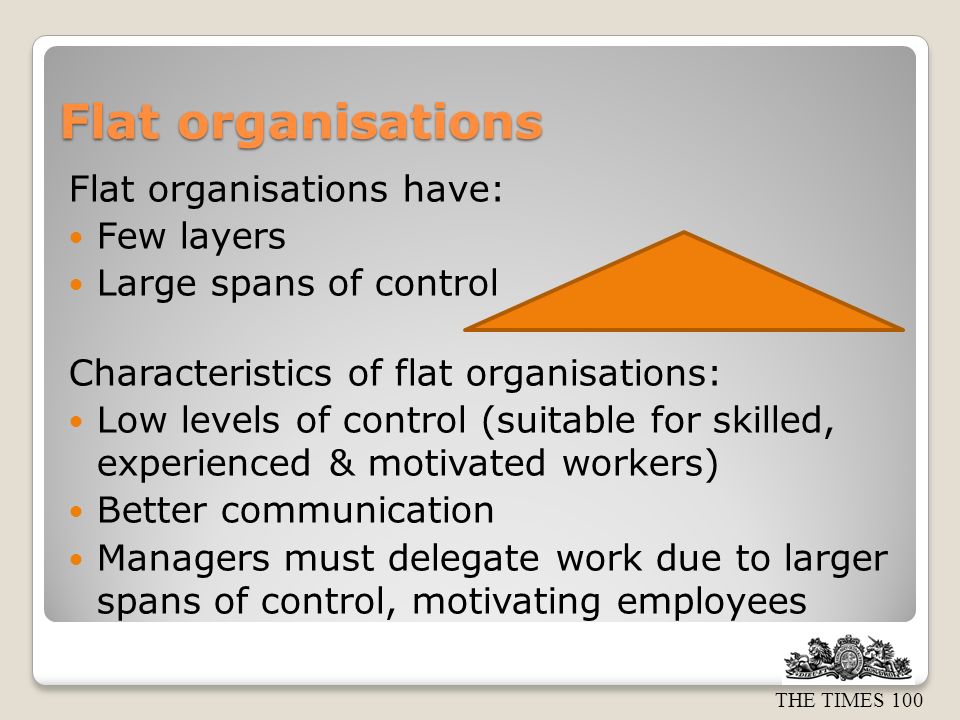 THE TIMES 100 Flat organisations Flat organisations have: Few layers Large spans of control Characteristics of flat organisations: Low levels of control (suitable for skilled, experienced & motivated workers) Better communication Managers must delegate work due to larger spans of control, motivating employees