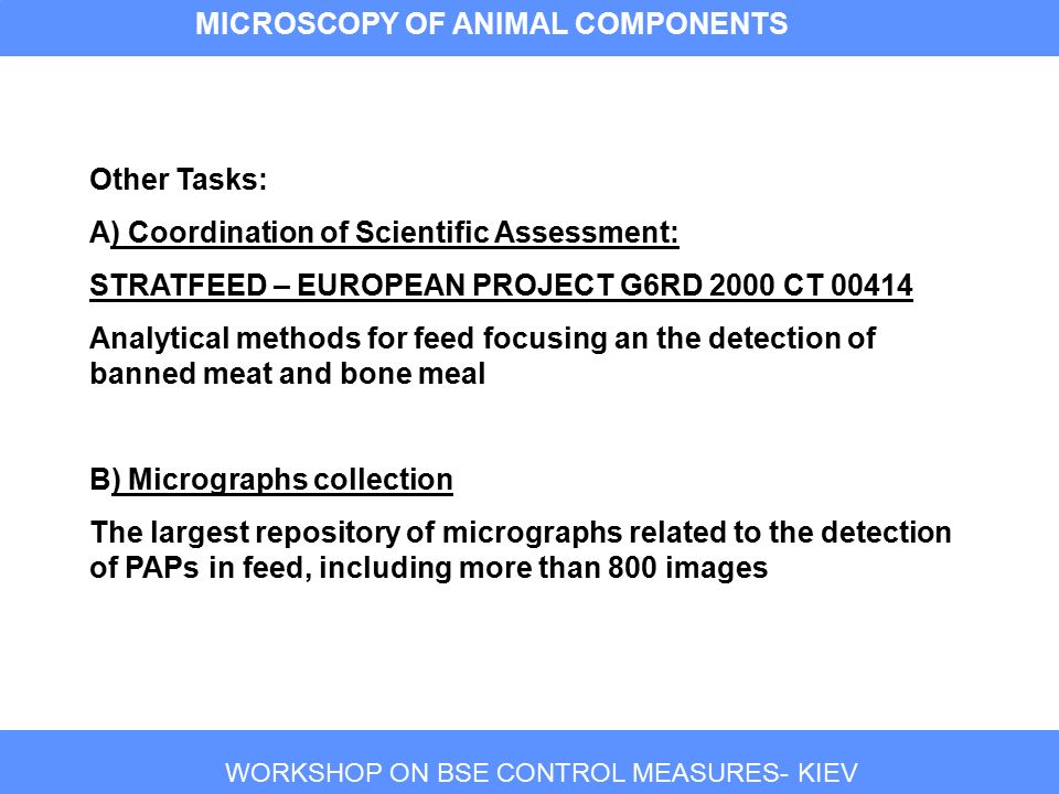 WORKSHOP ON BSE CONTROL MEASURES- KIEV MICROSCOPY OF ANIMAL COMPONENTS Other Tasks: A) Coordination of Scientific Assessment: STRATFEED – EUROPEAN PROJECT G6RD 2000 CT Analytical methods for feed focusing an the detection of banned meat and bone meal B) Micrographs collection The largest repository of micrographs related to the detection of PAPs in feed, including more than 800 images