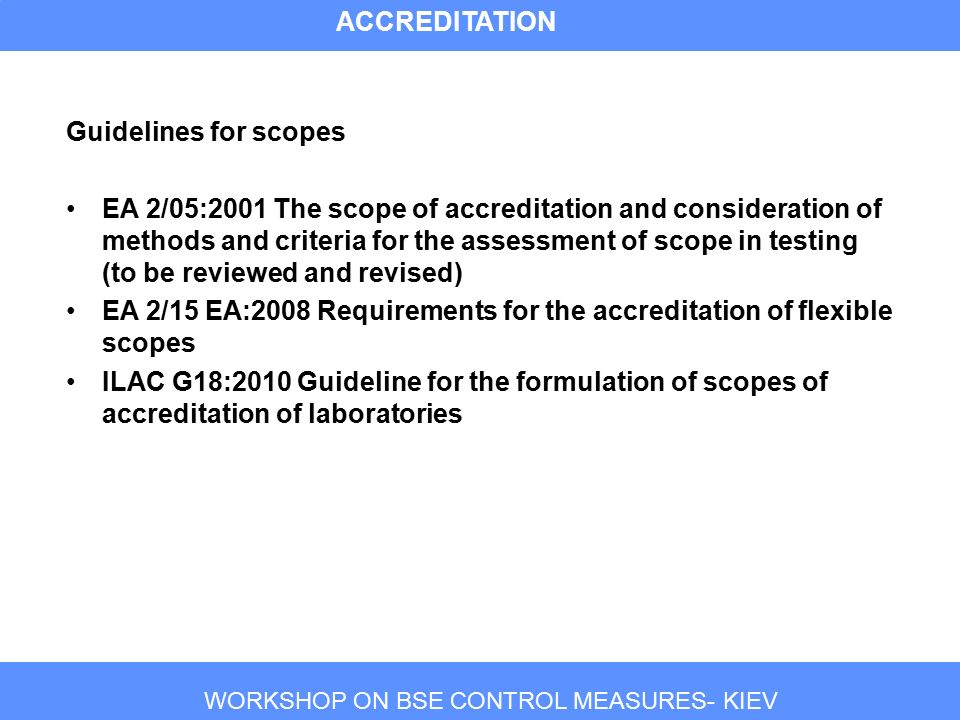 WORKSHOP ON BSE CONTROL MEASURES- KIEV Guidelines for scopes EA 2/05:2001 The scope of accreditation and consideration of methods and criteria for the assessment of scope in testing (to be reviewed and revised) EA 2/15 EA:2008 Requirements for the accreditation of flexible scopes ILAC G18:2010 Guideline for the formulation of scopes of accreditation of laboratories ACCREDITATION
