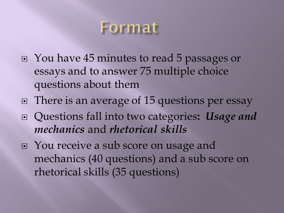  You have 45 minutes to read 5 passages or essays and to answer 75 multiple choice questions about them  There is an average of 15 questions per essay  Questions fall into two categories : Usage and mechanics and rhetorical skills  You receive a sub score on usage and mechanics (40 questions) and a sub score on rhetorical skills (35 questions)