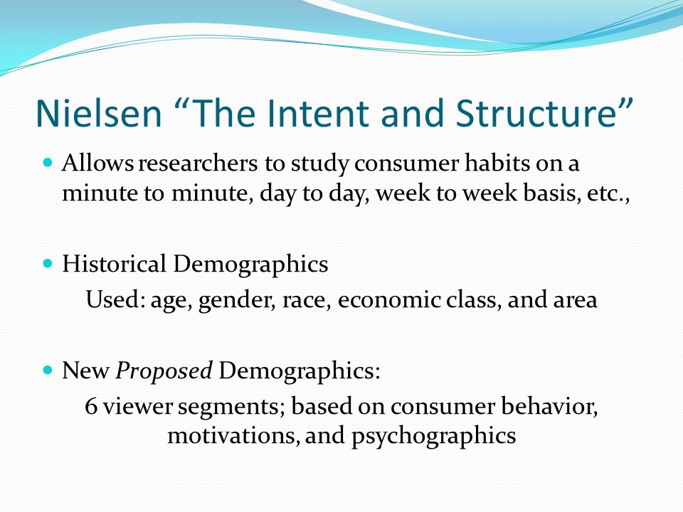Nielsen The Intent and Structure Allows researchers to study consumer habits on a minute to minute, day to day, week to week basis, etc., Historical Demographics Used: age, gender, race, economic class, and area New Proposed Demographics: 6 viewer segments; based on consumer behavior, motivations, and psychographics