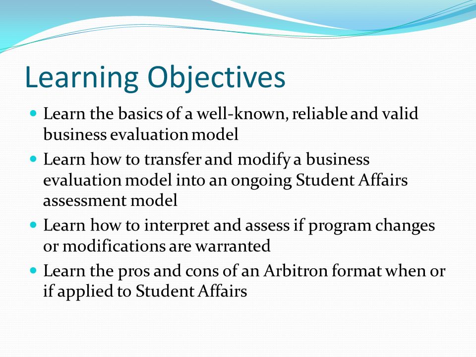 Learning Objectives Learn the basics of a well-known, reliable and valid business evaluation model Learn how to transfer and modify a business evaluation model into an ongoing Student Affairs assessment model Learn how to interpret and assess if program changes or modifications are warranted Learn the pros and cons of an Arbitron format when or if applied to Student Affairs