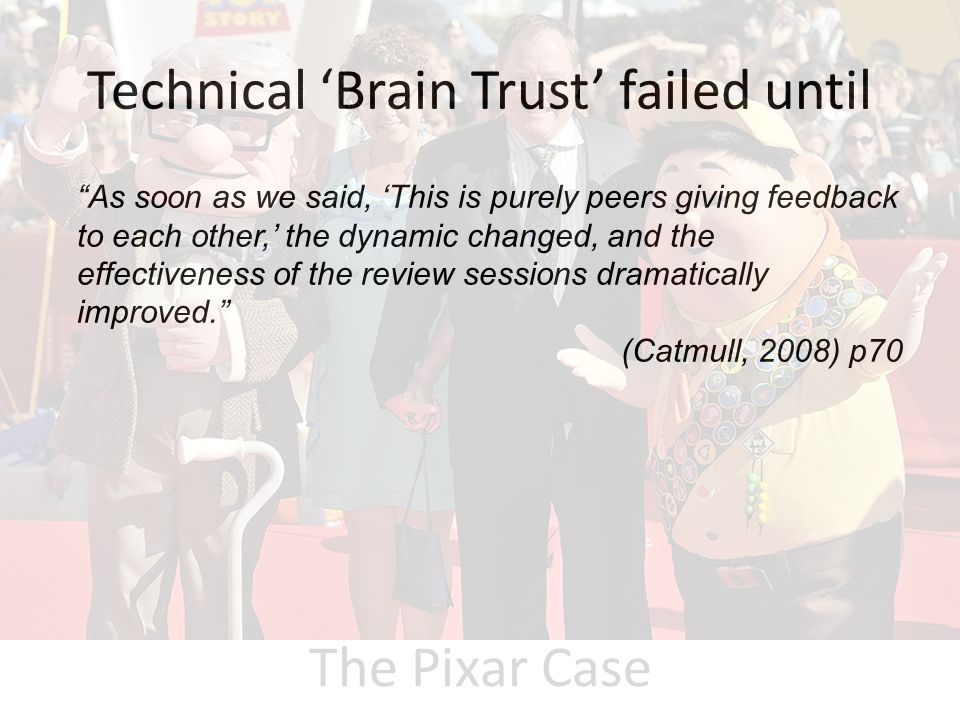 Technical ‘Brain Trust’ failed until As soon as we said, ‘This is purely peers giving feedback to each other,’ the dynamic changed, and the effectiveness of the review sessions dramatically improved. (Catmull, 2008) p70 The Pixar Case
