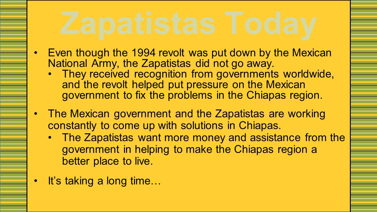 Zapatistas Today Even though the 1994 revolt was put down by the Mexican National Army, the Zapatistas did not go away.
