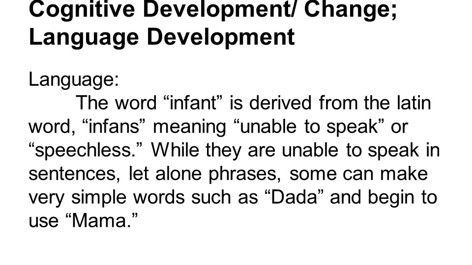 Cognitive Development/ Change; Language Development Language: The word infant is derived from the latin word, infans meaning unable to speak or speechless. While they are unable to speak in sentences, let alone phrases, some can make very simple words such as Dada and begin to use Mama.