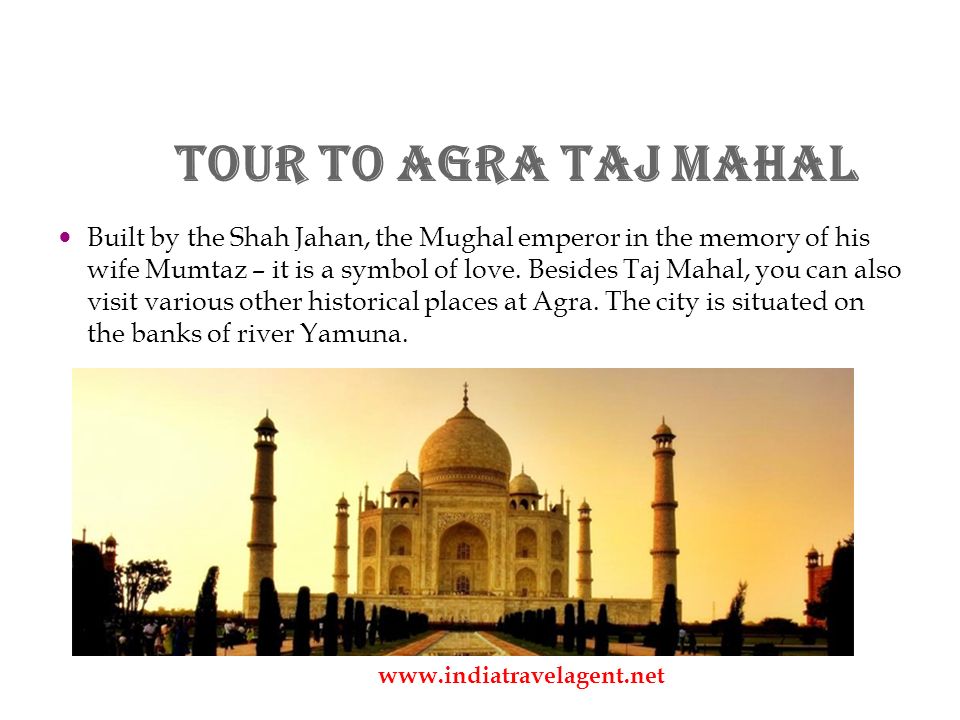 Tour to Agra Taj Mahal Built by the Shah Jahan, the Mughal emperor in the memory of his wife Mumtaz – it is a symbol of love.