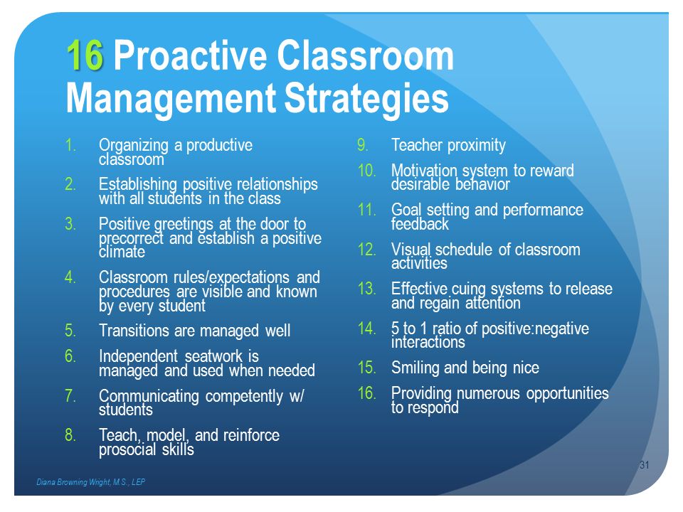 16 16 Proactive Classroom Management Strategies 1.Organizing a productive classroom 2.Establishing positive relationships with all students in the class 3.Positive greetings at the door to precorrect and establish a positive climate 4.Classroom rules/expectations and procedures are visible and known by every student 5.Transitions are managed well 6.Independent seatwork is managed and used when needed 7.Communicating competently w/ students 8.Teach, model, and reinforce prosocial skills 9.Teacher proximity 10.Motivation system to reward desirable behavior 11.Goal setting and performance feedback 12.Visual schedule of classroom activities 13.Effective cuing systems to release and regain attention 14.5 to 1 ratio of positive:negative interactions 15.Smiling and being nice 16.Providing numerous opportunities to respond Diana Browning Wright, M.S., LEP 31
