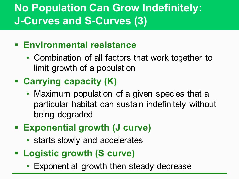 No Population Can Grow Indefinitely: J-Curves and S-Curves (3)  Environmental resistance Combination of all factors that work together to limit growth of a population  Carrying capacity (K) Maximum population of a given species that a particular habitat can sustain indefinitely without being degraded  Exponential growth (J curve) starts slowly and accelerates  Logistic growth (S curve) Exponential growth then steady decrease
