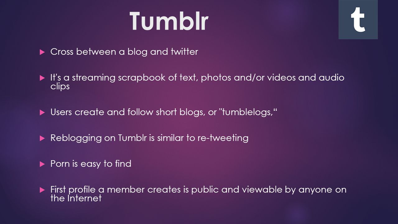 Tumblr  Cross between a blog and twitter  It s a streaming scrapbook of text, photos and/or videos and audio clips  Users create and follow short blogs, or tumblelogs,  Reblogging on Tumblr is similar to re-tweeting  Porn is easy to find  First profile a member creates is public and viewable by anyone on the Internet