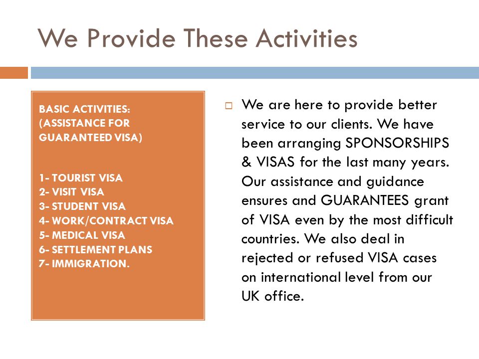 We Provide These Activities BASIC ACTIVITIES: (ASSISTANCE FOR GUARANTEED VISA) 1- TOURIST VISA 2- VISIT VISA 3- STUDENT VISA 4- WORK/CONTRACT VISA 5- MEDICAL VISA 6- SETTLEMENT PLANS 7- IMMIGRATION.