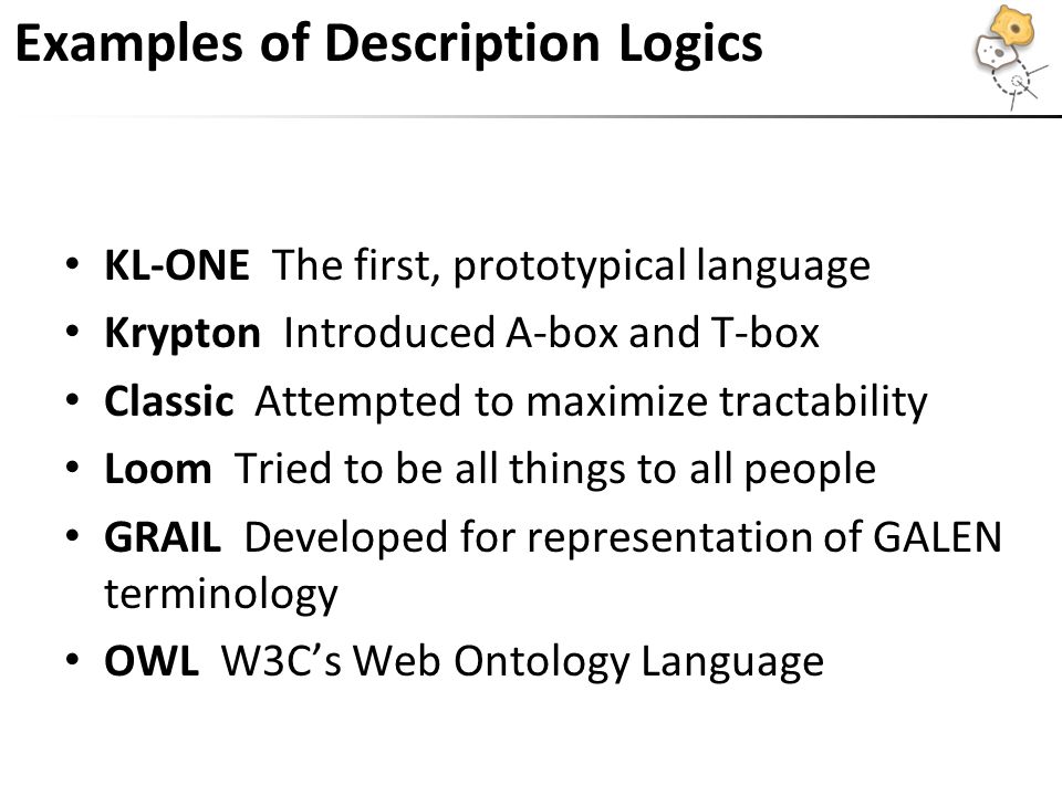 Examples of Description Logics KL-ONE The first, prototypical language Krypton Introduced A-box and T-box Classic Attempted to maximize tractability Loom Tried to be all things to all people GRAIL Developed for representation of GALEN terminology OWL W3C’s Web Ontology Language