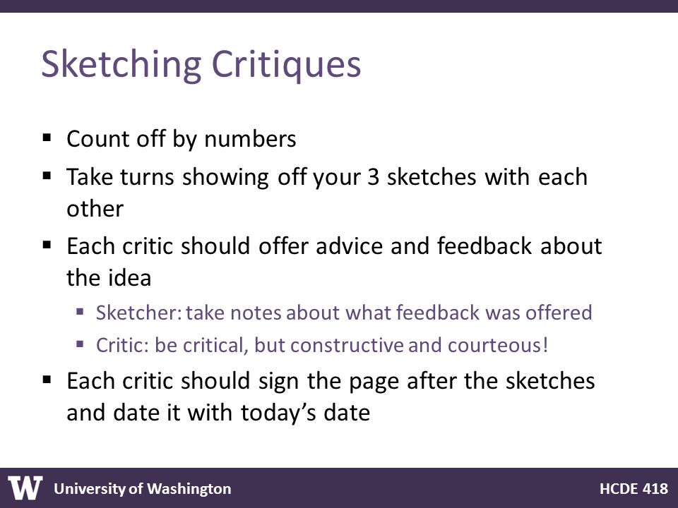 University of Washington HCDE 418 Sketching Critiques  Count off by numbers  Take turns showing off your 3 sketches with each other  Each critic should offer advice and feedback about the idea  Sketcher: take notes about what feedback was offered  Critic: be critical, but constructive and courteous.