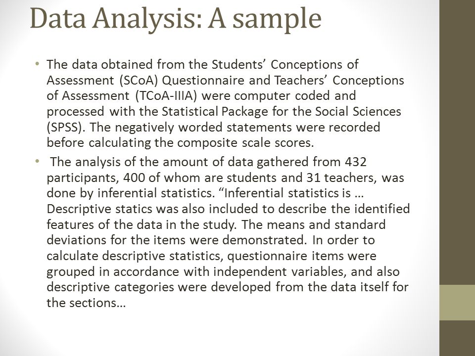 Data Analysis: A sample The data obtained from the Students’ Conceptions of Assessment (SCoA) Questionnaire and Teachers’ Conceptions of Assessment (TCoA-IIIA) were computer coded and processed with the Statistical Package for the Social Sciences (SPSS).