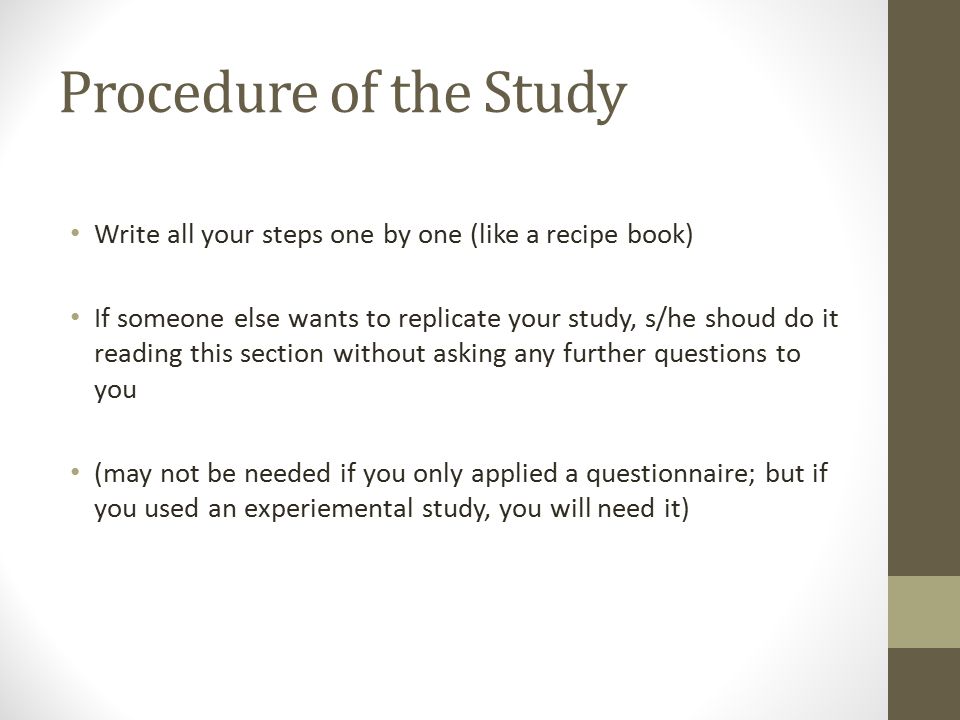 Procedure of the Study Write all your steps one by one (like a recipe book) If someone else wants to replicate your study, s/he shoud do it reading this section without asking any further questions to you (may not be needed if you only applied a questionnaire; but if you used an experiemental study, you will need it)