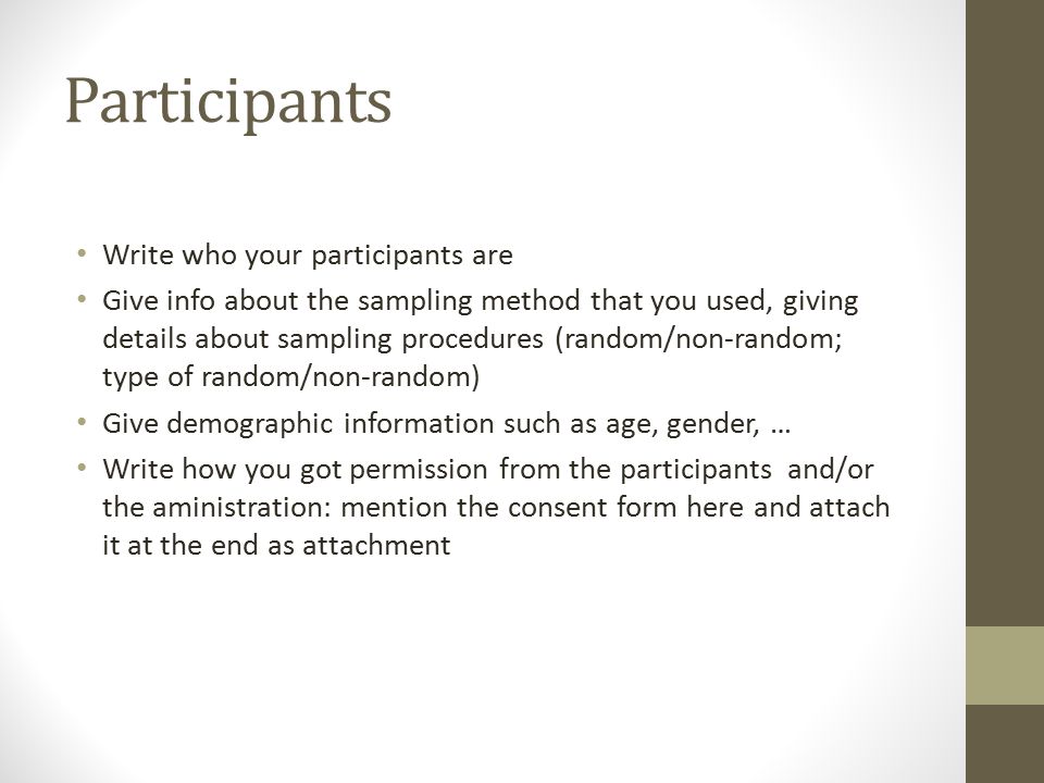 Participants Write who your participants are Give info about the sampling method that you used, giving details about sampling procedures (random/non-random; type of random/non-random) Give demographic information such as age, gender, … Write how you got permission from the participants and/or the aministration: mention the consent form here and attach it at the end as attachment