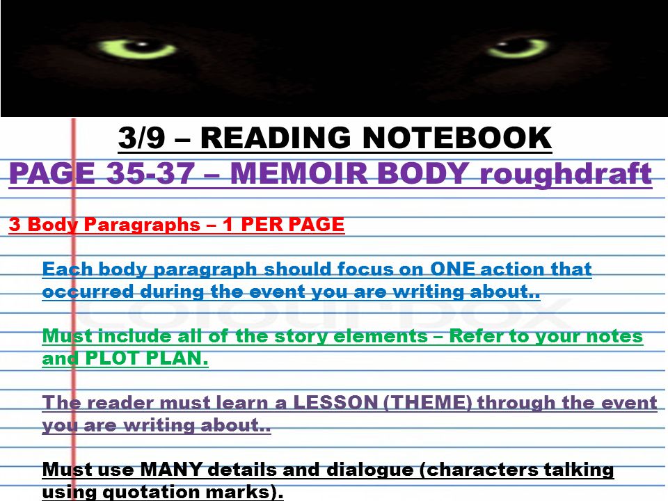 3/9 – READING NOTEBOOK PAGE – MEMOIR BODY roughdraft 3 Body Paragraphs – 1 PER PAGE Each body paragraph should focus on ONE action that occurred during the event you are writing about..