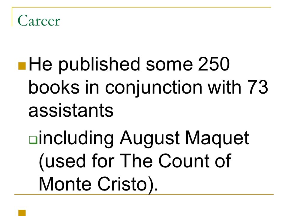 Career He published some 250 books in conjunction with 73 assistants  including August Maquet (used for The Count of Monte Cristo).