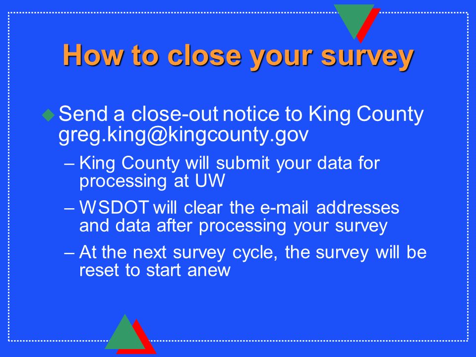 How to close your survey u Send a close-out notice to King County –King County will submit your data for processing at UW –WSDOT will clear the  addresses and data after processing your survey –At the next survey cycle, the survey will be reset to start anew