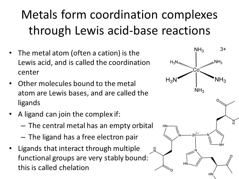 Metals form coordination complexes through Lewis acid-base reactions 2+ The metal atom (often a cation) is the Lewis acid, and is called the coordination center Other molecules bound to the metal atom are Lewis bases, and are called the ligands A ligand can join the complex if: – The central metal has an empty orbital – The ligand has a free electron pair Ligands that interact through multiple functional groups are very stably bound: this is called chelation