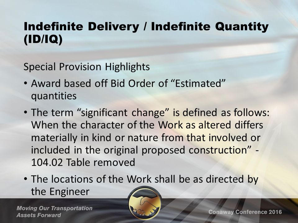 Indefinite Delivery / Indefinite Quantity (ID/IQ) Special Provision Highlights Award based off Bid Order of Estimated quantities The term significant change is defined as follows: When the character of the Work as altered differs materially in kind or nature from that involved or included in the original proposed construction Table removed The locations of the Work shall be as directed by the Engineer