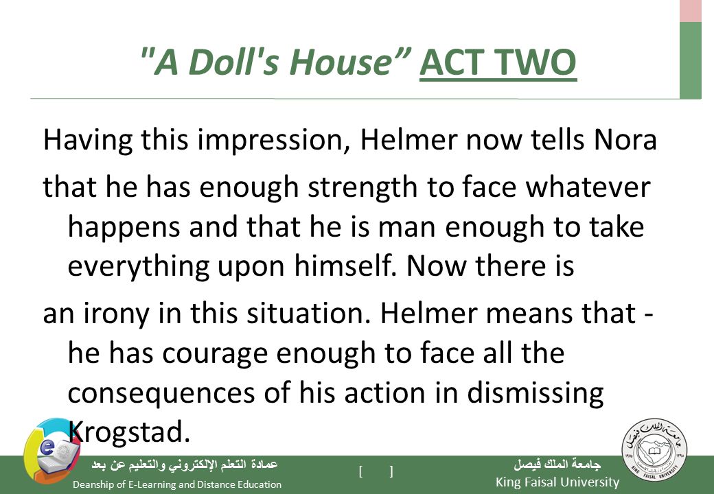 King Faisal University جامعة الملك فيصل Deanship of E-Learning and Distance Education عمادة التعلم الإلكتروني والتعليم عن بعد [ ] A Doll s House ACT TWO Having this impression, Helmer now tells Nora that he has enough strength to face whatever happens and that he is man enough to take everything upon himself.