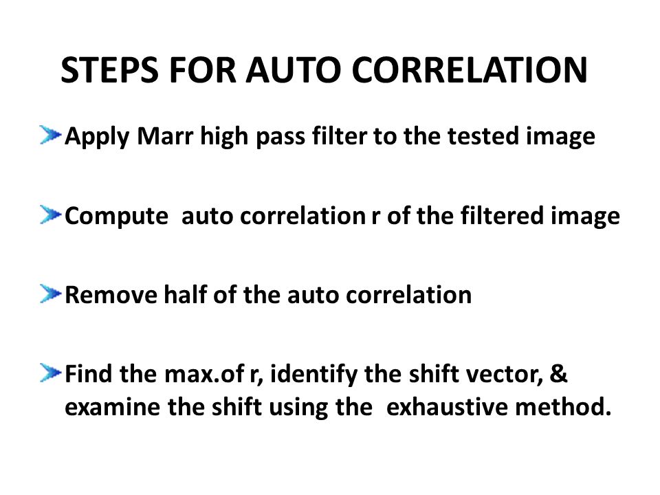 STEPS FOR AUTO CORRELATION Apply Marr high pass filter to the tested image Compute auto correlation r of the filtered image Remove half of the auto correlation Find the max.of r, identify the shift vector, & examine the shift using the exhaustive method.