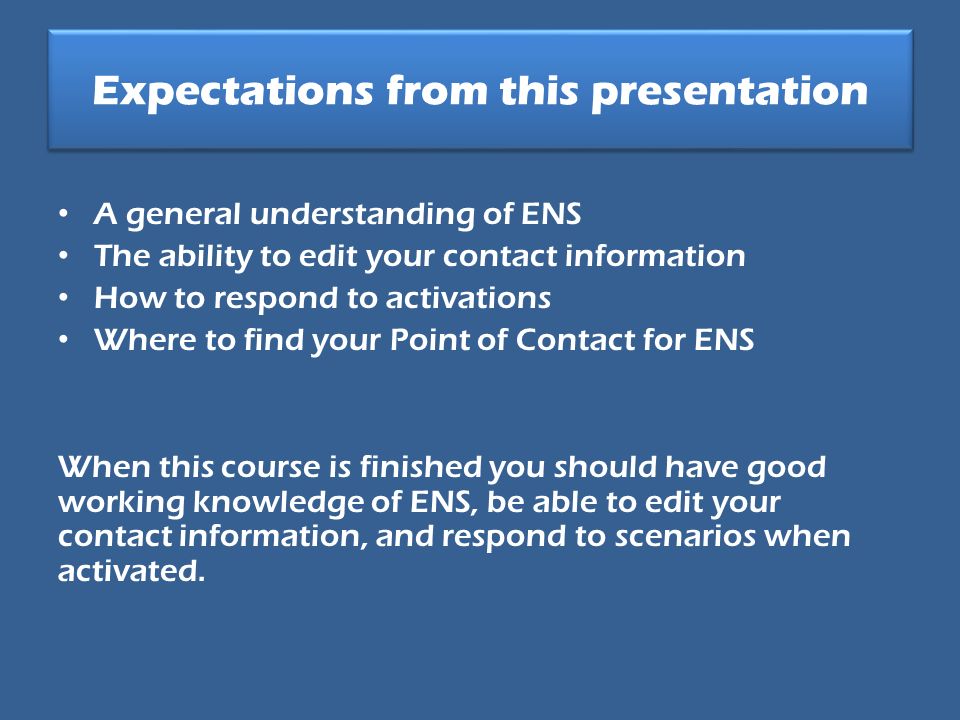 Expectations from this presentation A general understanding of ENS The ability to edit your contact information How to respond to activations Where to find your Point of Contact for ENS When this course is finished you should have good working knowledge of ENS, be able to edit your contact information, and respond to scenarios when activated.