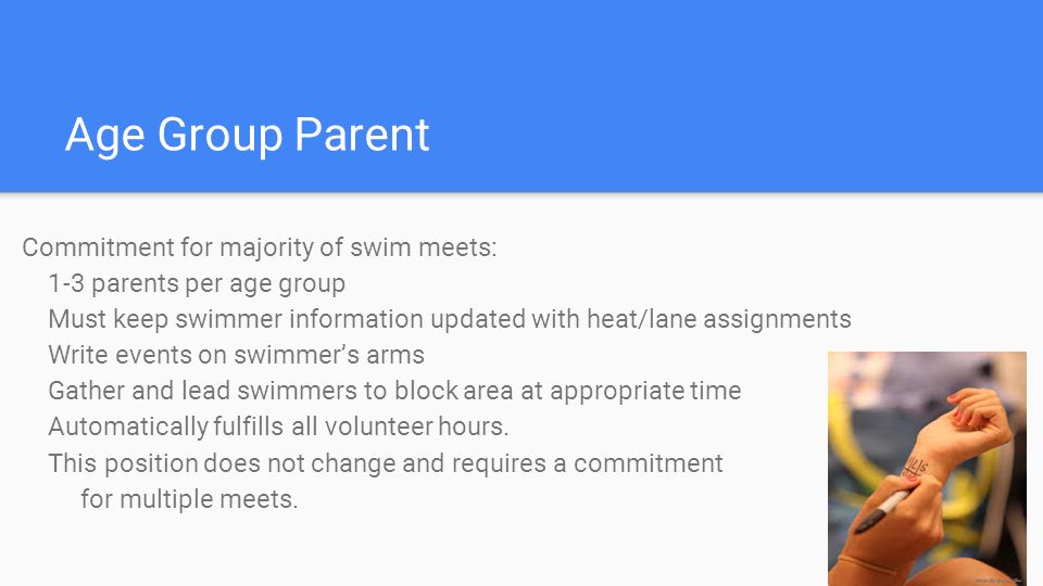 Age Group Parent Commitment for majority of swim meets: 1-3 parents per age group Must keep swimmer information updated with heat/lane assignments Write events on swimmer’s arms Gather and lead swimmers to block area at appropriate time Automatically fulfills all volunteer hours.