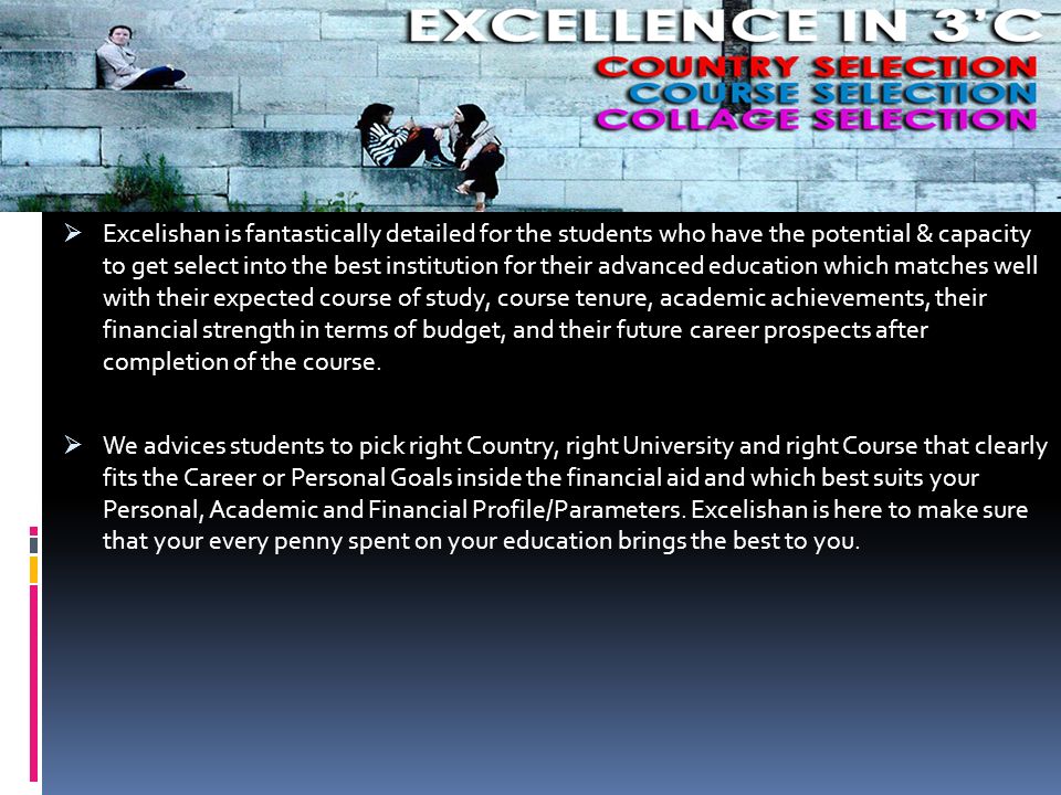  Excelishan is fantastically detailed for the students who have the potential & capacity to get select into the best institution for their advanced education which matches well with their expected course of study, course tenure, academic achievements, their financial strength in terms of budget, and their future career prospects after completion of the course.