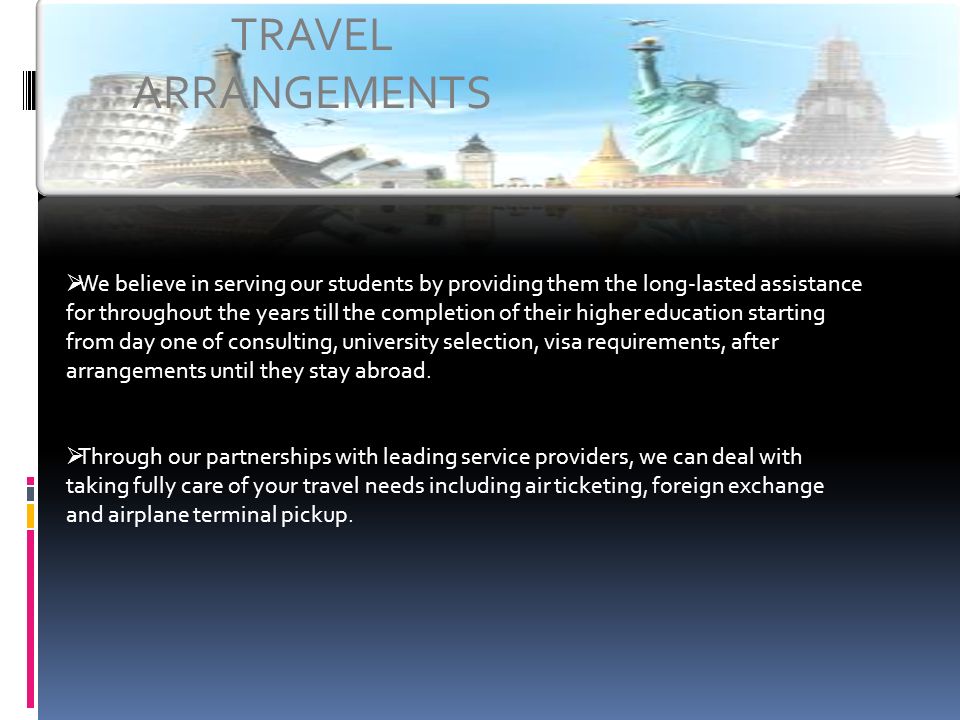 TRAVEL ARRANGEMENTS  We believe in serving our students by providing them the long-lasted assistance for throughout the years till the completion of their higher education starting from day one of consulting, university selection, visa requirements, after arrangements until they stay abroad.