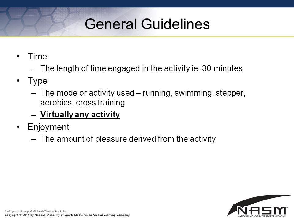 General Guidelines Time –The length of time engaged in the activity ie: 30 minutes Type –The mode or activity used – running, swimming, stepper, aerobics, cross training –Virtually any activity Enjoyment –The amount of pleasure derived from the activity