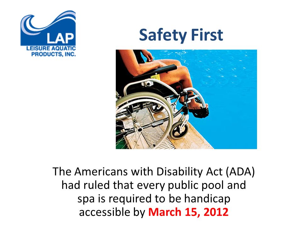Safety First The Americans with Disability Act (ADA) had ruled that every public pool and spa is required to be handicap accessible by March 15, 2012