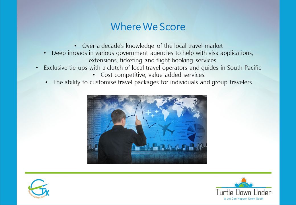 Where We Score Over a decade s knowledge of the local travel market Deep inroads in various government agencies to help with visa applications, extensions, ticketing and flight booking services Exclusive tie-ups with a clutch of local travel operators and guides in South Pacific Cost competitive, value-added services The ability to customise travel packages for individuals and group travelers