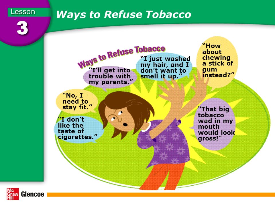 Ways to Refuse Tobacco I don’t like the taste of cigarettes. No, I need to stay fit. I’ll get into trouble with my parents. I just washed my hair, and I don’t want to smell it up. How about chewing a stick of gum instead That big tobacco wad in my mouth would look gross!