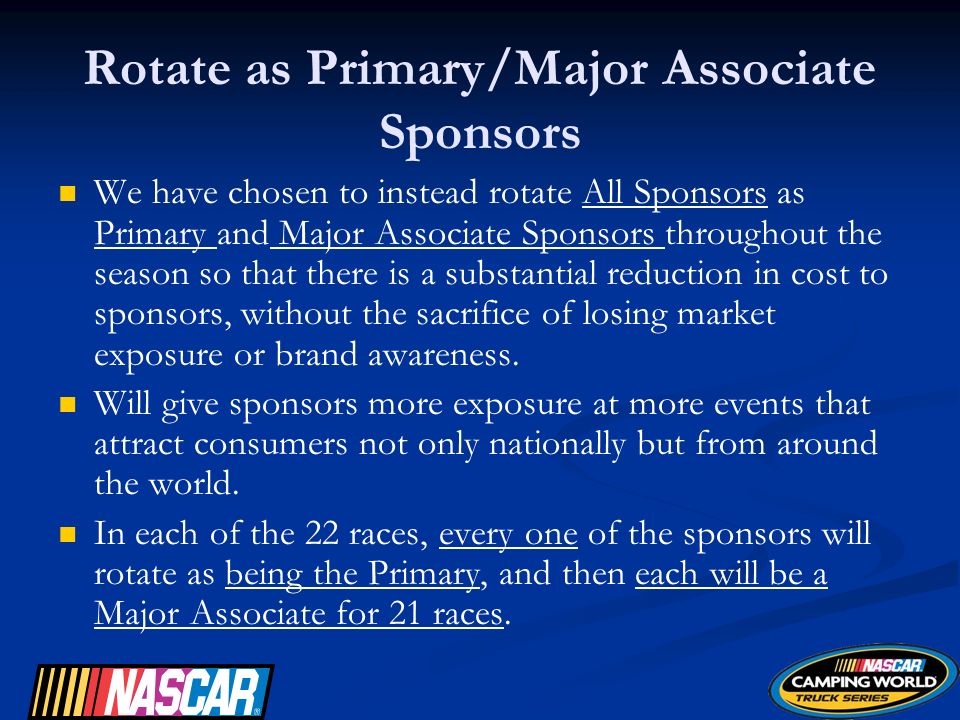 Rotate as Primary/Major Associate Sponsors We have chosen to instead rotate All Sponsors as Primary and Major Associate Sponsors throughout the season so that there is a substantial reduction in cost to sponsors, without the sacrifice of losing market exposure or brand awareness.