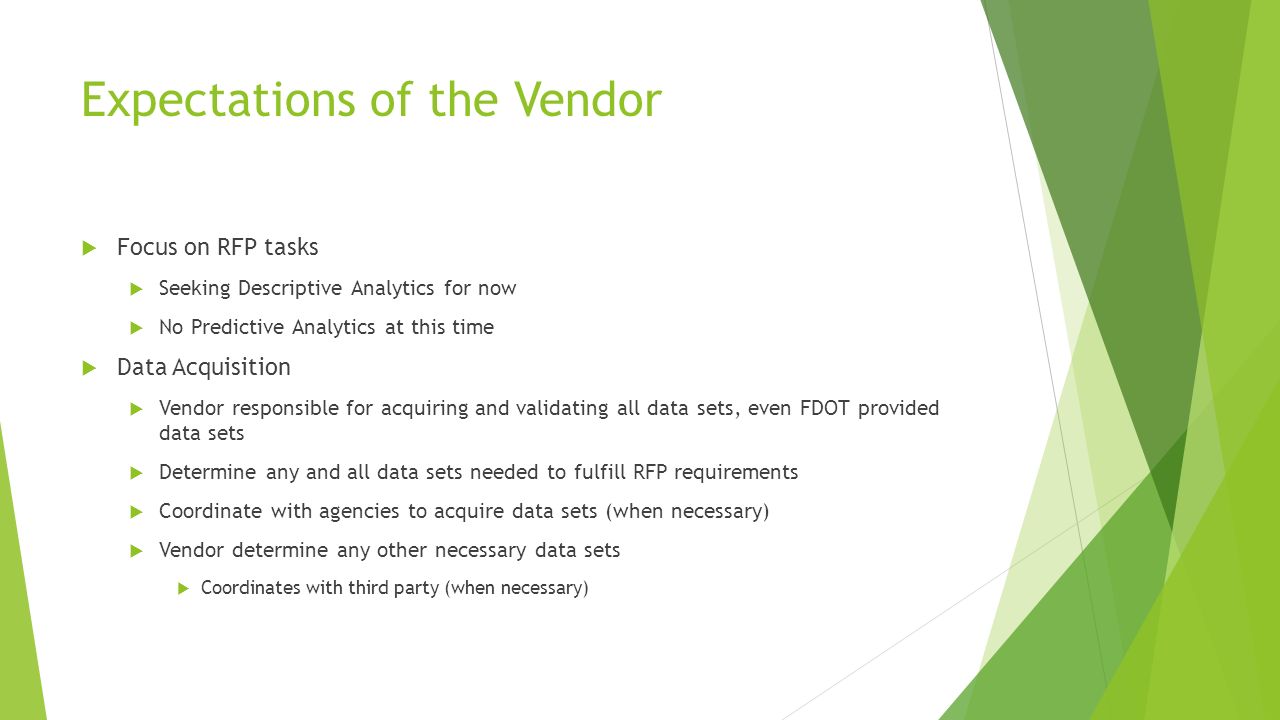 Expectations of the Vendor  Focus on RFP tasks  Seeking Descriptive Analytics for now  No Predictive Analytics at this time  Data Acquisition  Vendor responsible for acquiring and validating all data sets, even FDOT provided data sets  Determine any and all data sets needed to fulfill RFP requirements  Coordinate with agencies to acquire data sets (when necessary)  Vendor determine any other necessary data sets  Coordinates with third party (when necessary)