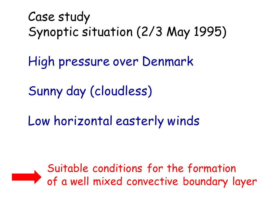Case study Synoptic situation (2/3 May 1995) High pressure over Denmark Sunny day (cloudless) Low horizontal easterly winds Suitable conditions for the formation of a well mixed convective boundary layer