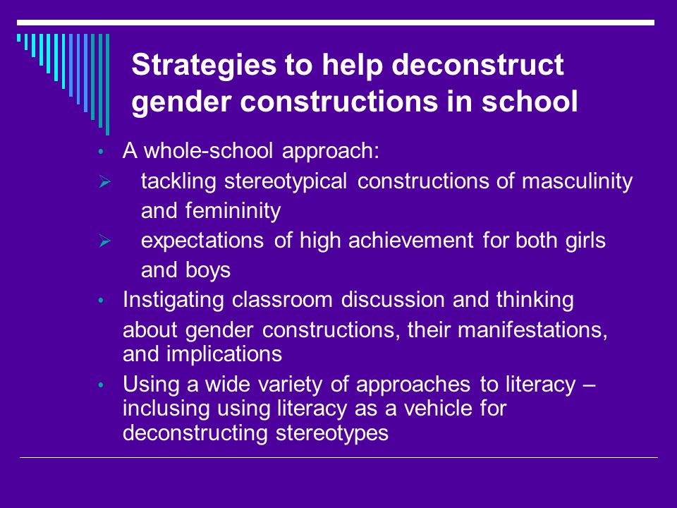 Strategies to help deconstruct gender constructions in school A whole-school approach:  tackling stereotypical constructions of masculinity and femininity  expectations of high achievement for both girls and boys Instigating classroom discussion and thinking about gender constructions, their manifestations, and implications Using a wide variety of approaches to literacy – inclusing using literacy as a vehicle for deconstructing stereotypes