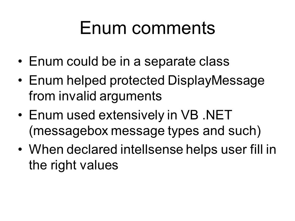 Enum comments Enum could be in a separate class Enum helped protected DisplayMessage from invalid arguments Enum used extensively in VB.NET (messagebox message types and such) When declared intellsense helps user fill in the right values