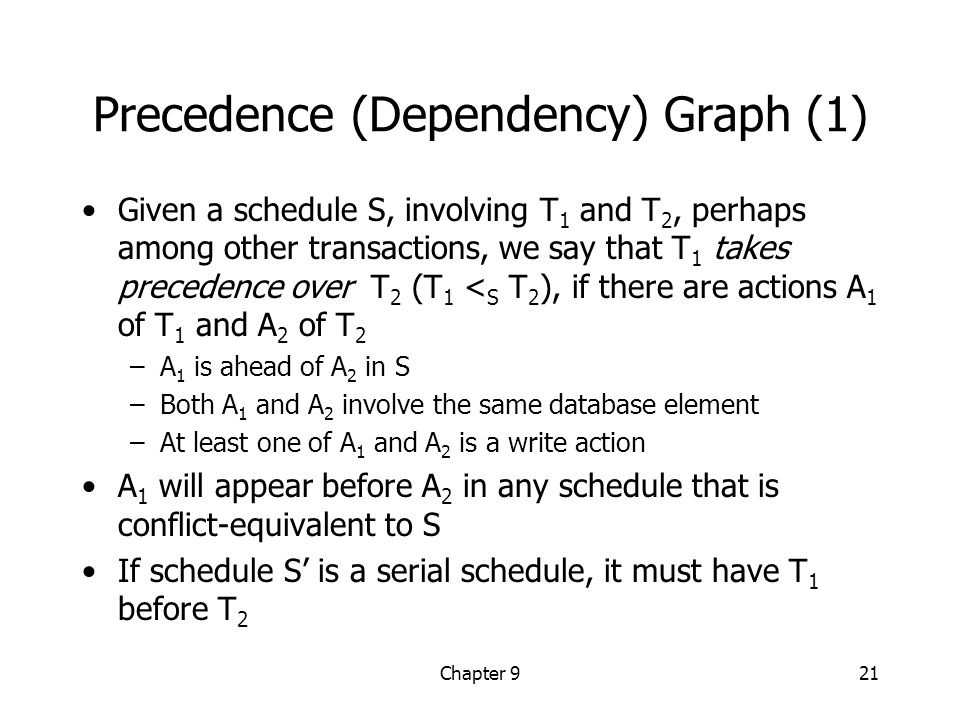 Chapter 921 Precedence (Dependency) Graph (1) Given a schedule S, involving T 1 and T 2, perhaps among other transactions, we say that T 1 takes precedence over T 2 (T 1 < S T 2 ), if there are actions A 1 of T 1 and A 2 of T 2 –A 1 is ahead of A 2 in S –Both A 1 and A 2 involve the same database element –At least one of A 1 and A 2 is a write action A 1 will appear before A 2 in any schedule that is conflict-equivalent to S If schedule S’ is a serial schedule, it must have T 1 before T 2