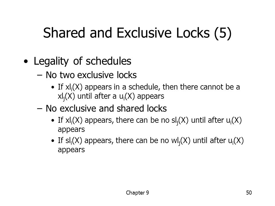 Chapter 950 Shared and Exclusive Locks (5) Legality of schedules –No two exclusive locks If xl i (X) appears in a schedule, then there cannot be a xl j (X) until after a u i (X) appears –No exclusive and shared locks If xl i (X) appears, there can be no sl j (X) until after u i (X) appears If sl i (X) appears, there can be no wl j (X) until after u i (X) appears