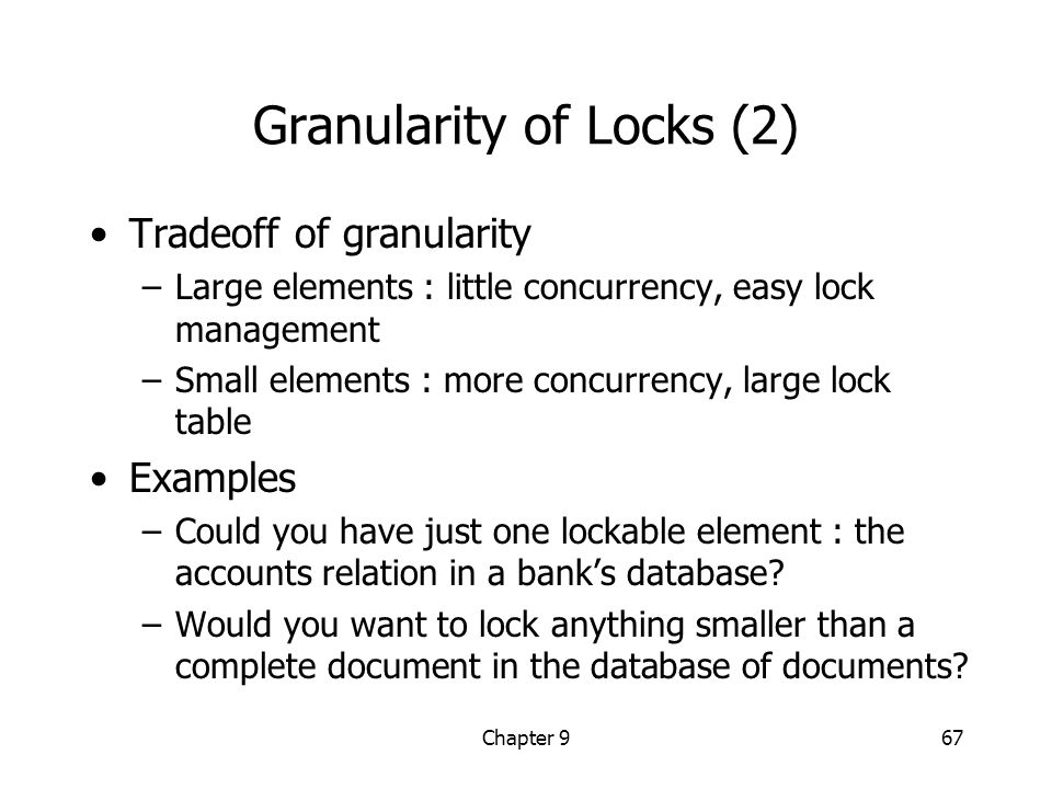 Chapter 967 Granularity of Locks (2) Tradeoff of granularity –Large elements : little concurrency, easy lock management –Small elements : more concurrency, large lock table Examples –Could you have just one lockable element : the accounts relation in a bank’s database.