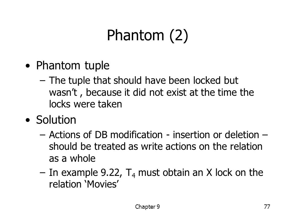 Chapter 977 Phantom (2) Phantom tuple –The tuple that should have been locked but wasn’t, because it did not exist at the time the locks were taken Solution –Actions of DB modification - insertion or deletion – should be treated as write actions on the relation as a whole –In example 9.22, T 4 must obtain an X lock on the relation ‘Movies’