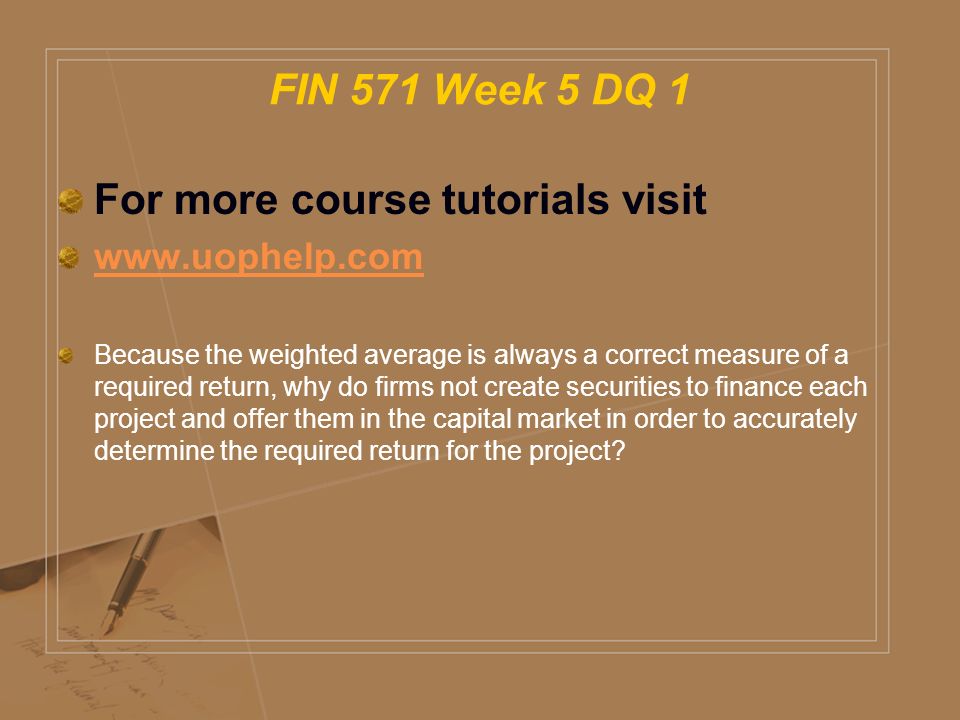 FIN 571 Week 5 DQ 1 For more course tutorials visit   Because the weighted average is always a correct measure of a required return, why do firms not create securities to finance each project and offer them in the capital market in order to accurately determine the required return for the project
