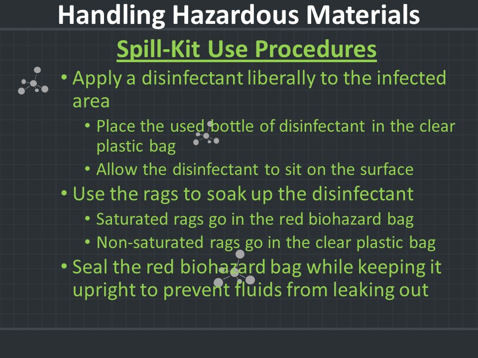 Spill-Kit Use Procedures Apply a disinfectant liberally to the infected area Place the used bottle of disinfectant in the clear plastic bag Allow the disinfectant to sit on the surface Use the rags to soak up the disinfectant Saturated rags go in the red biohazard bag Non-saturated rags go in the clear plastic bag Seal the red biohazard bag while keeping it upright to prevent fluids from leaking out Handling Hazardous Materials