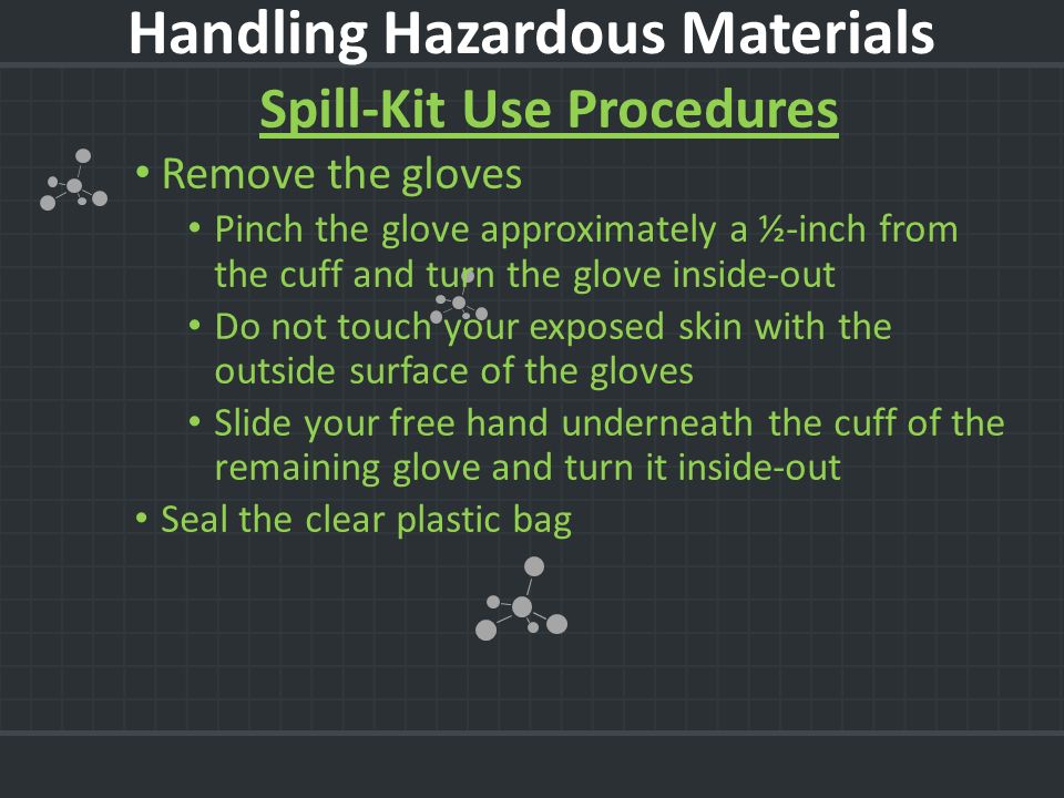 Spill-Kit Use Procedures Remove the gloves Pinch the glove approximately a ½-inch from the cuff and turn the glove inside-out Do not touch your exposed skin with the outside surface of the gloves Slide your free hand underneath the cuff of the remaining glove and turn it inside-out Seal the clear plastic bag Handling Hazardous Materials