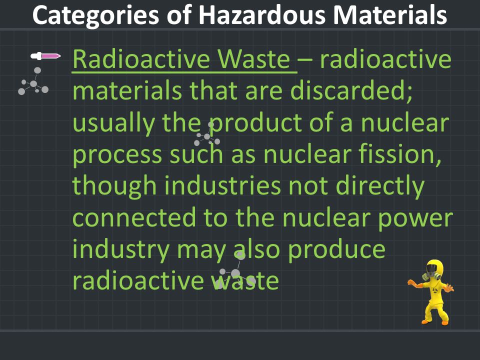 Radioactive Waste – radioactive materials that are discarded; usually the product of a nuclear process such as nuclear fission, though industries not directly connected to the nuclear power industry may also produce radioactive waste Categories of Hazardous Materials