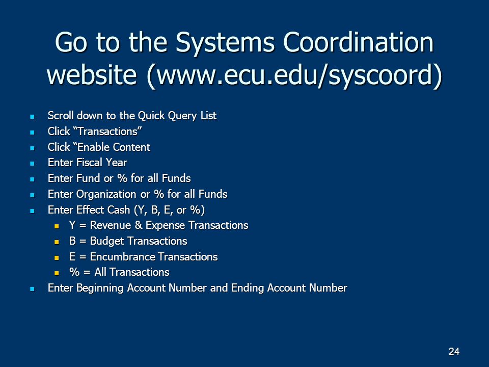 24 Go to the Systems Coordination website (  Scroll down to the Quick Query List Scroll down to the Quick Query List Click Transactions Click Transactions Click Enable Content Click Enable Content Enter Fiscal Year Enter Fiscal Year Enter Fund or % for all Funds Enter Fund or % for all Funds Enter Organization or % for all Funds Enter Organization or % for all Funds Enter Effect Cash (Y, B, E, or %) Enter Effect Cash (Y, B, E, or %) Y = Revenue & Expense Transactions Y = Revenue & Expense Transactions B = Budget Transactions B = Budget Transactions E = Encumbrance Transactions E = Encumbrance Transactions % = All Transactions % = All Transactions Enter Beginning Account Number and Ending Account Number Enter Beginning Account Number and Ending Account Number