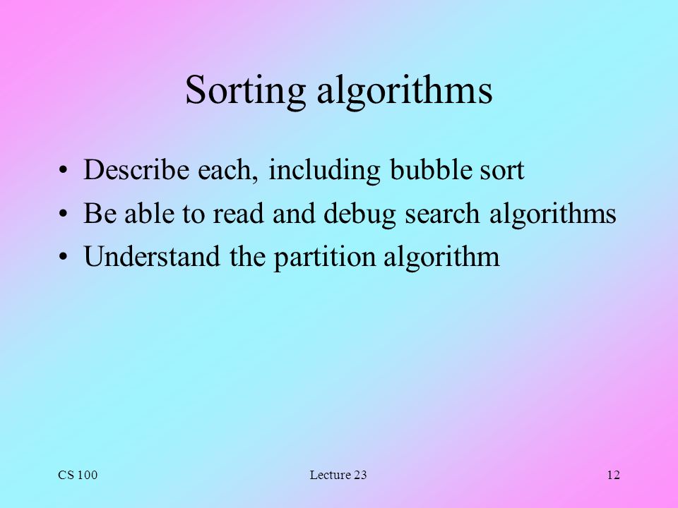 CS 100Lecture 2312 Sorting algorithms Describe each, including bubble sort Be able to read and debug search algorithms Understand the partition algorithm